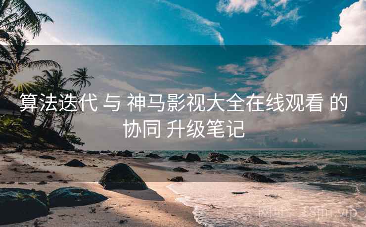 算法迭代 与 神马影视大全在线观看 的协同 升级笔记