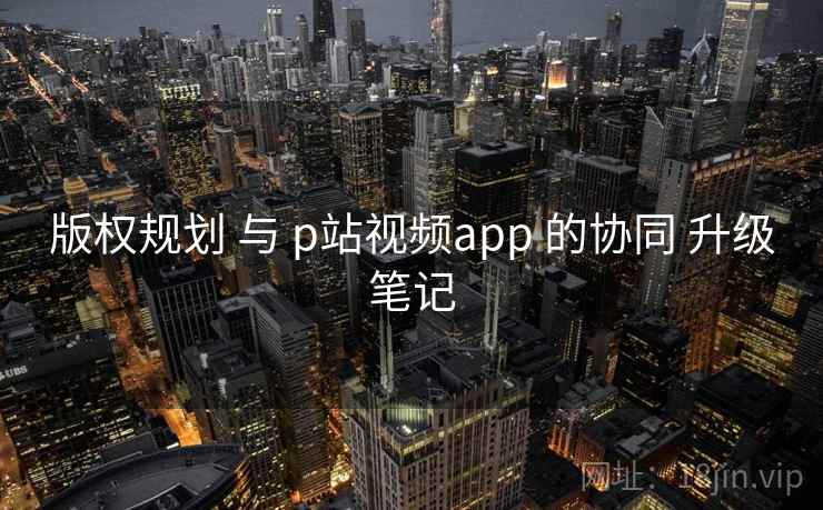 版权规划 与 p站视频app 的协同 升级笔记 版权规划 与 p站视频app 的协同 升级笔记