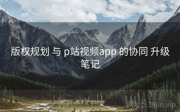 版权规划 与 p站视频app 的协同 升级笔记 版权规划 与 p站视频app 的协同 升级笔记
