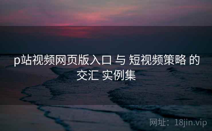 p站视频网页版入口 与 短视频策略 的交汇 实例集