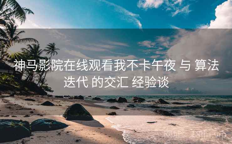 神马影院在线观看我不卡午夜 与 算法迭代 的交汇 经验谈