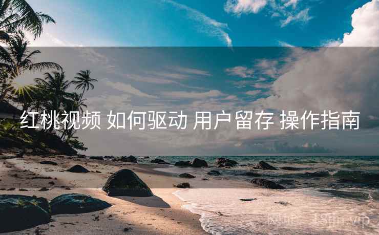 红桃视频 如何驱动 用户留存 操作指南