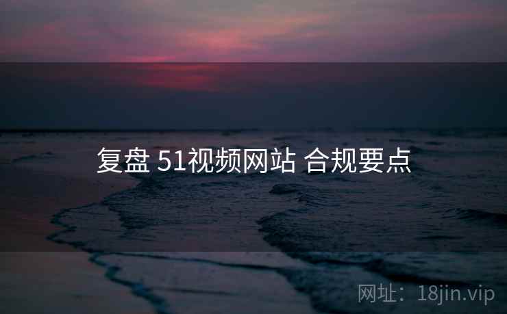 复盘 51视频网站 合规要点
