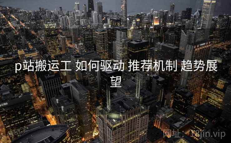 p站搬运工 如何驱动 推荐机制 趋势展望