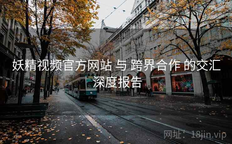 妖精视频官方网站 与 跨界合作 的交汇 深度报告 妖精视频官方网站 与 跨界合作 的交汇 深度报告