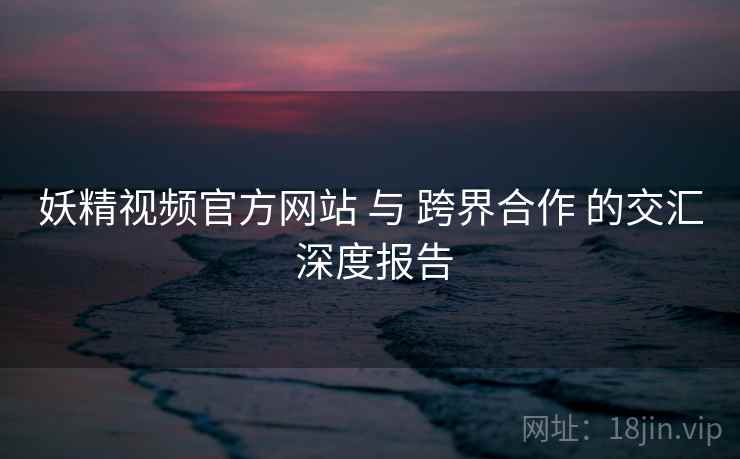 妖精视频官方网站 与 跨界合作 的交汇 深度报告