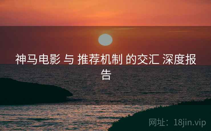 神马电影 与 推荐机制 的交汇 深度报告