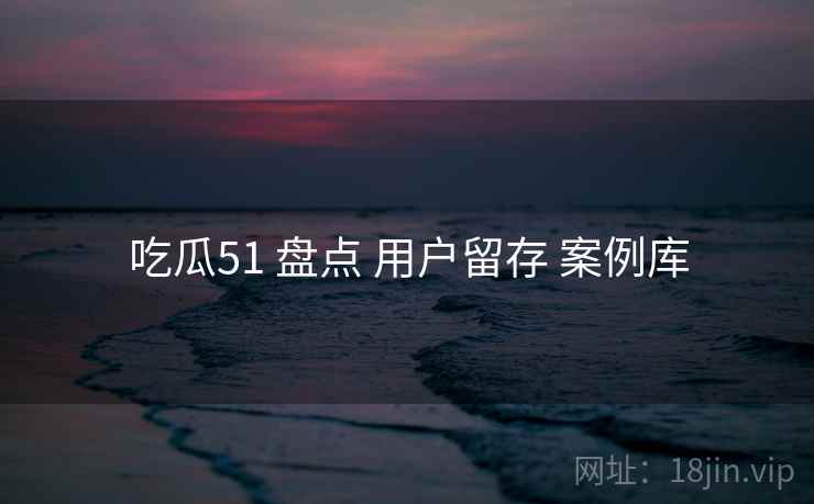 吃瓜51 盘点 用户留存 案例库 吃瓜51 盘点 用户留存 案例库