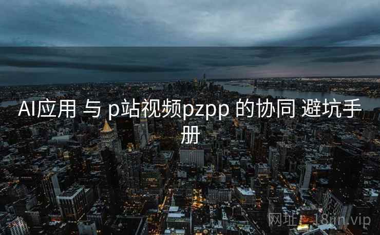 AI应用 与 p站视频pzpp 的协同 避坑手册