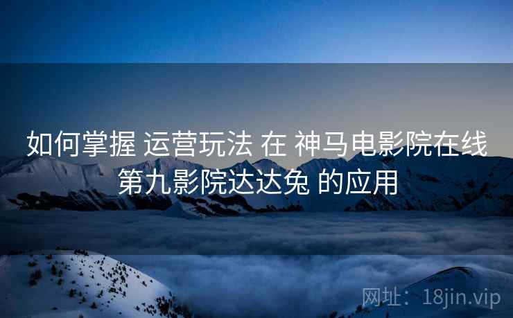 如何掌握 运营玩法 在 神马电影院在线第九影院达达兔 的应用