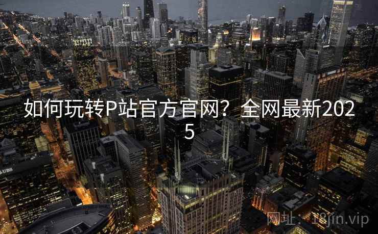 如何玩转P站官方官网？全网最新2025