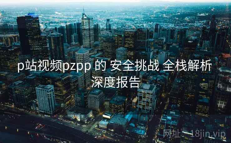 p站视频pzpp 的 安全挑战 全栈解析 深度报告