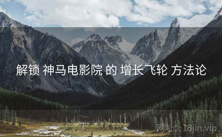 解锁 神马电影院 的 增长飞轮 方法论