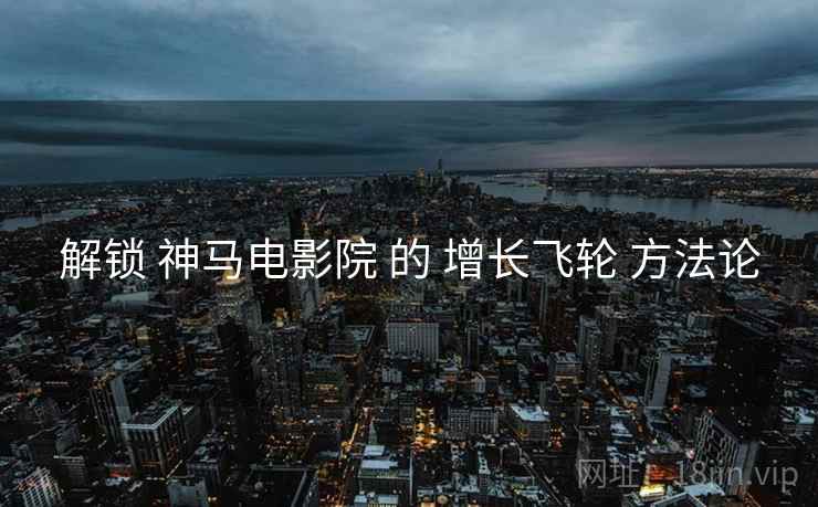 解锁 神马电影院 的 增长飞轮 方法论