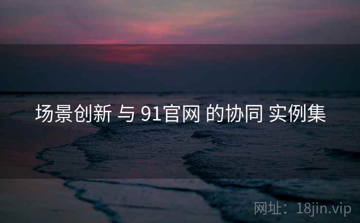 场景创新 与 91官网 的协同 实例集 场景创新 与 91官网 的协同 实例集