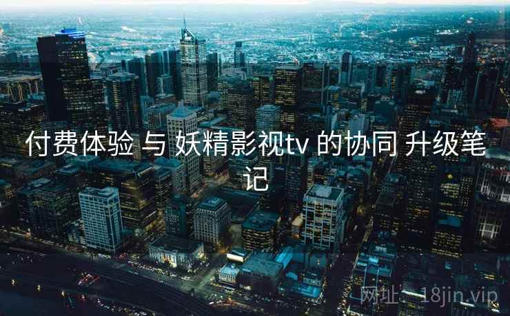 付费体验 与 妖精影视tv 的协同 升级笔记 付费体验 与 妖精影视tv 的协同 升级笔记