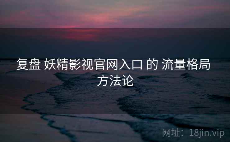 复盘 妖精影视官网入口 的 流量格局 方法论 复盘 妖精影视官网入口 的 流量格局 方法论