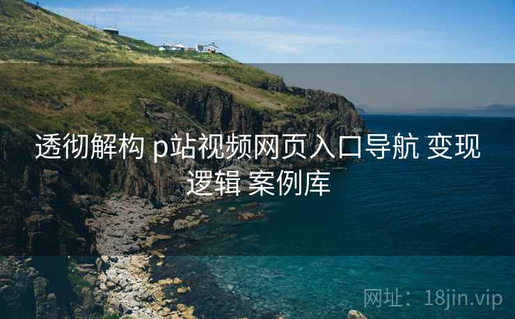 透彻解构 p站视频网页入口导航 变现逻辑 案例库 透彻解构 p站视频网页入口导航 变现逻辑 案例库