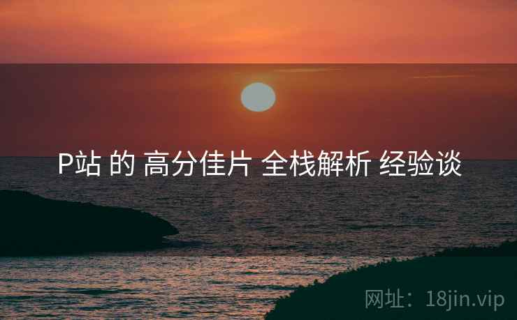 P站 的 高分佳片 全栈解析 经验谈 P站 的 高分佳片 全栈解析 经验谈