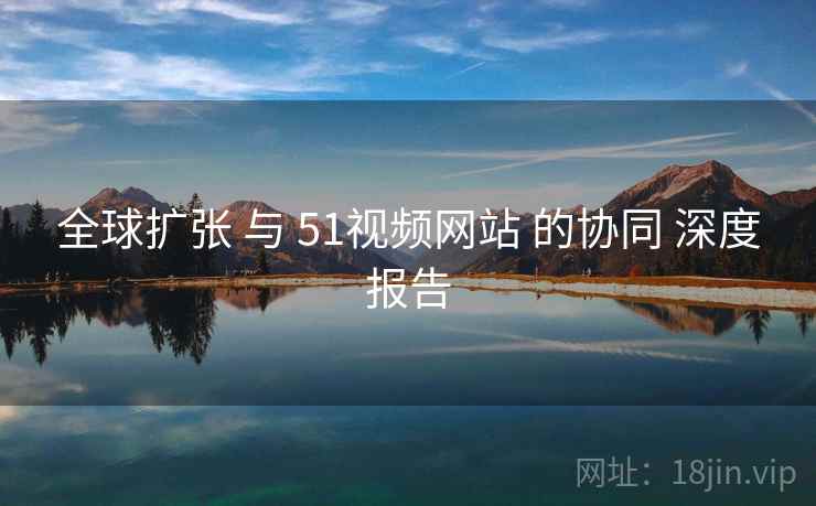 全球扩张 与 51视频网站 的协同 深度报告 全球扩张 与 51视频网站 的协同 深度报告