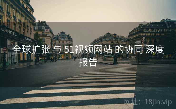 全球扩张 与 51视频网站 的协同 深度报告 全球扩张 与 51视频网站 的协同 深度报告
