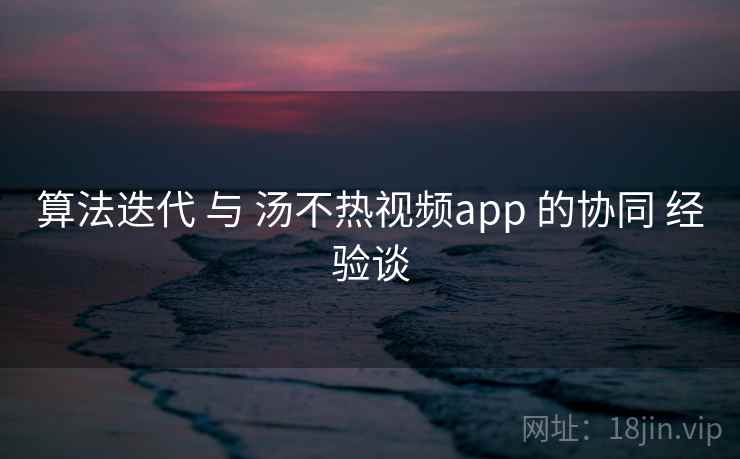 算法迭代 与 汤不热视频app 的协同 经验谈 算法迭代 与 汤不热视频app 的协同 经验谈